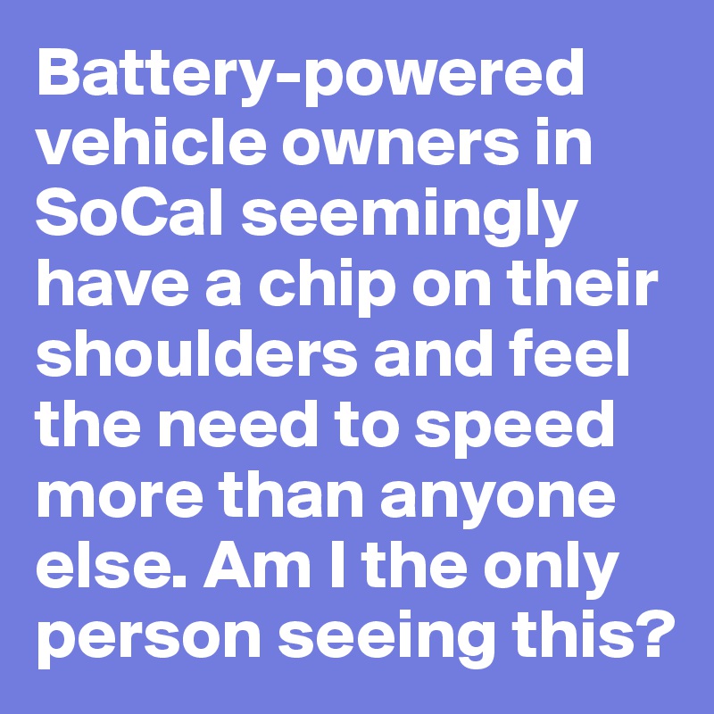 Battery-powered vehicle owners in SoCal seemingly have a chip on their shoulders and feel the need to speed more than anyone else. Am I the only person seeing this?