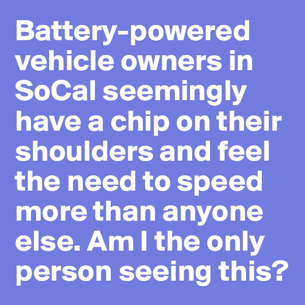 Battery-powered vehicle owners in SoCal seemingly have a chip on their shoulders and feel the need to speed more than anyone else. Am I the only person seeing this?