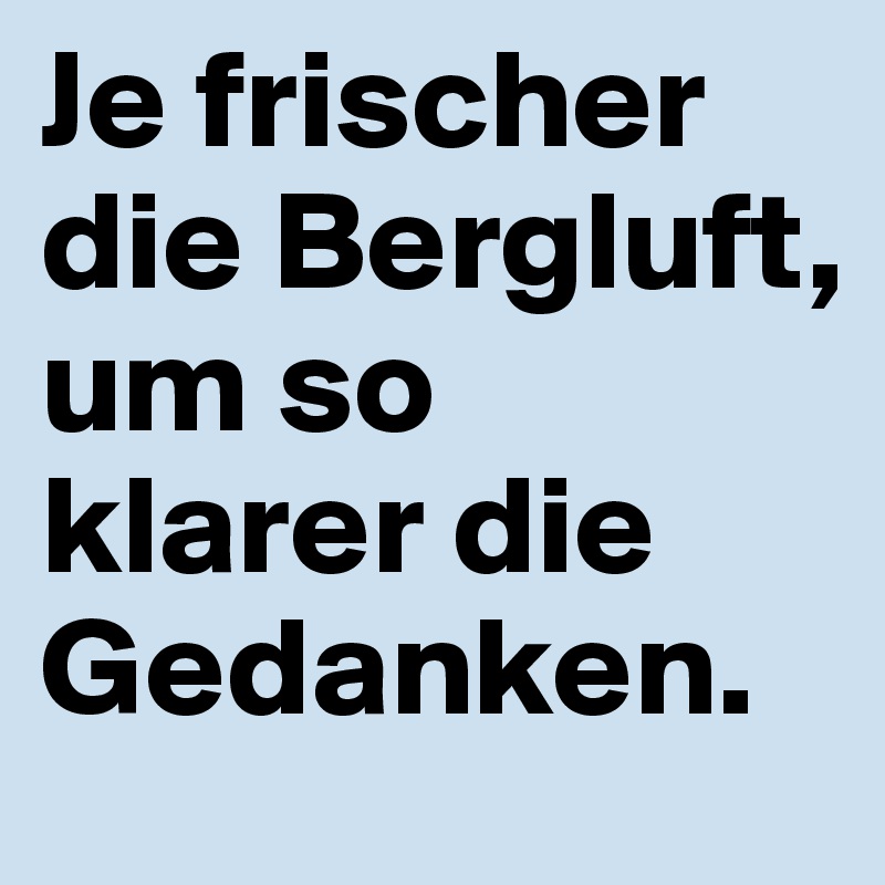 Je frischer die Bergluft,
um so klarer die Gedanken.