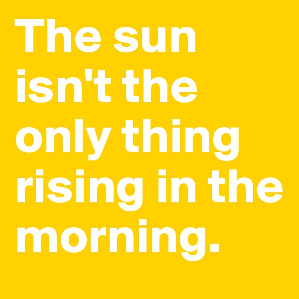 The sun isn't the only thing rising in the morning.