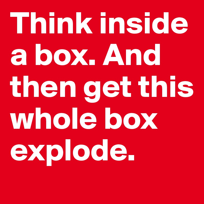 Think inside a box. And then get this whole box explode.