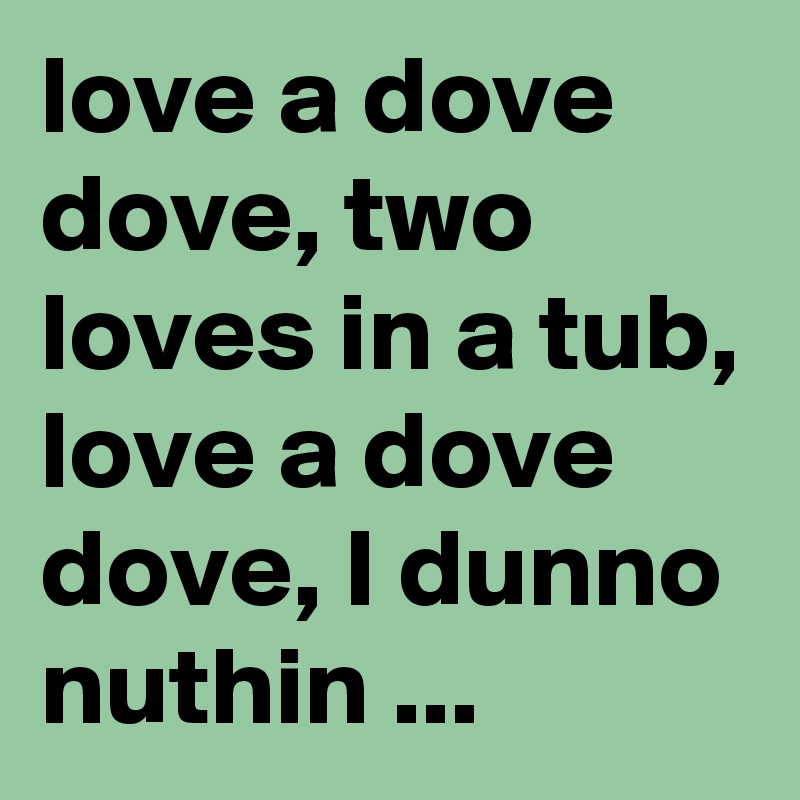 love a dove dove, two loves in a tub, love a dove dove, I dunno nuthin ...