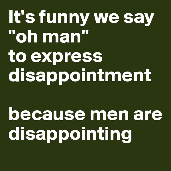 It's funny we say "oh man" 
to express disappointment 

because men are disappointing 