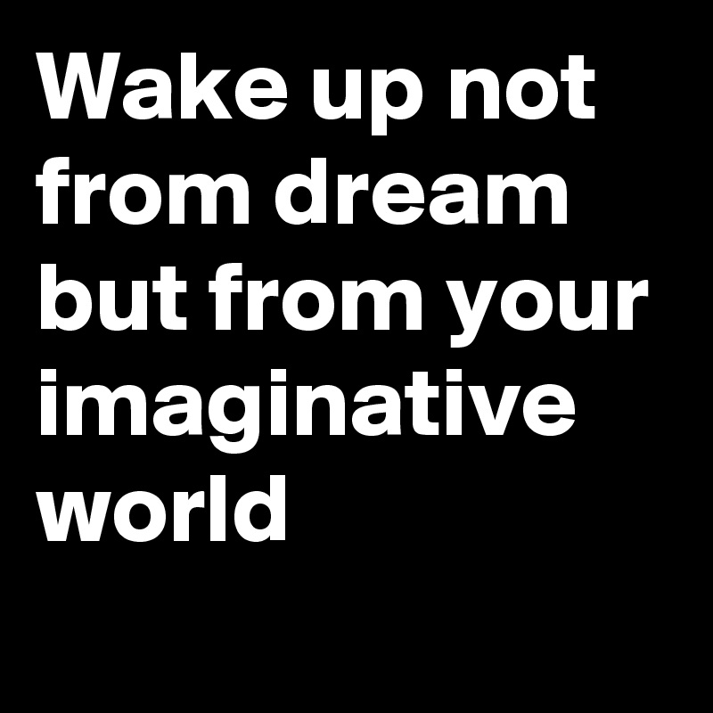 Wake up not from dream but from your imaginative world