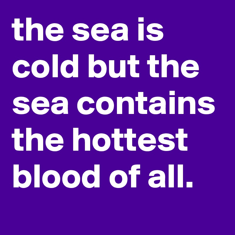 the sea is cold but the sea contains the hottest blood of all.
