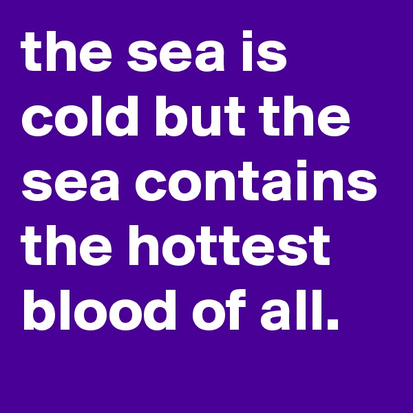 the sea is cold but the sea contains the hottest blood of all.