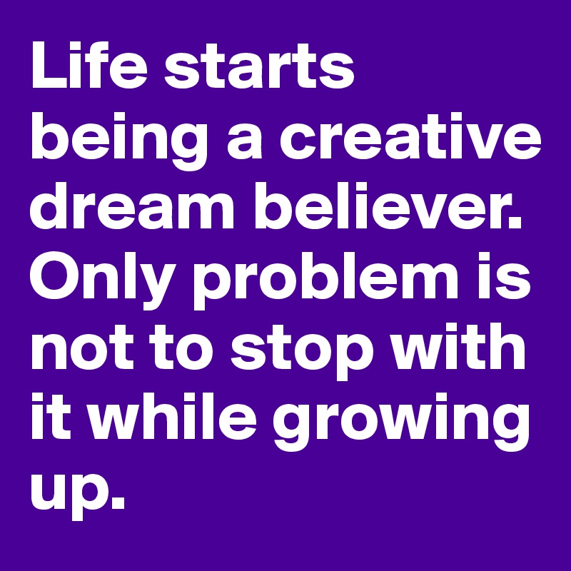 Life starts being a creative dream believer.
Only problem is not to stop with it while growing up.