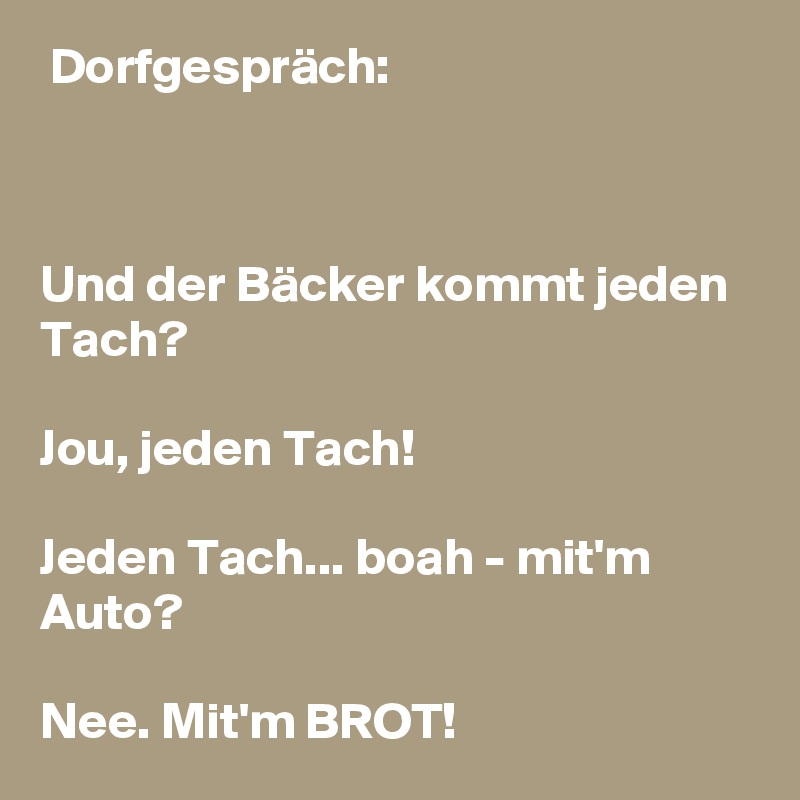  Dorfgespräch:

  

Und der Bäcker kommt jeden Tach?

Jou, jeden Tach!

Jeden Tach... boah - mit'm Auto?

Nee. Mit'm BROT!