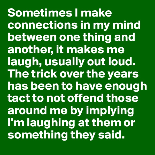 Sometimes I make connections in my mind between one thing and another, it makes me laugh, usually out loud. The trick over the years has been to have enough tact to not offend those around me by implying I'm laughing at them or something they said. 