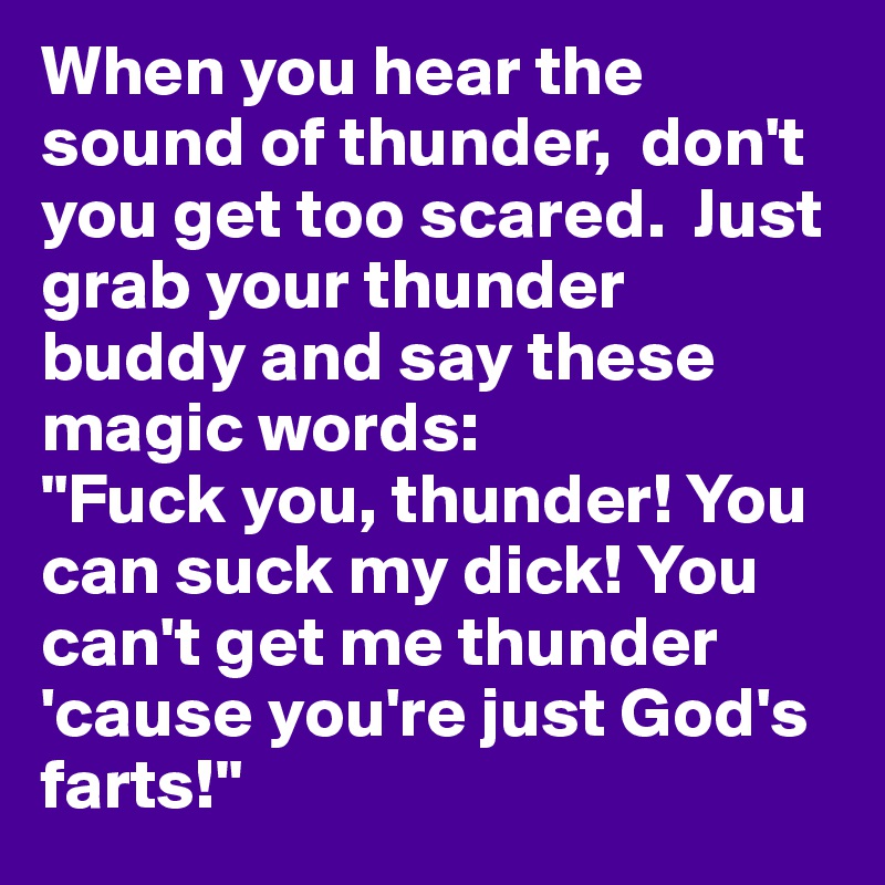 When you hear the sound of thunder,  don't you get too scared.  Just grab your thunder buddy and say these magic words: 
"Fuck you, thunder! You can suck my dick! You can't get me thunder  'cause you're just God's farts!" 
