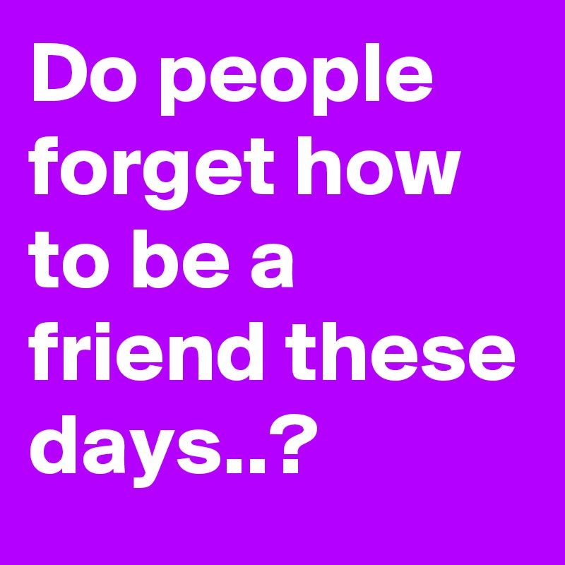 Do people forget how to be a friend these days..?