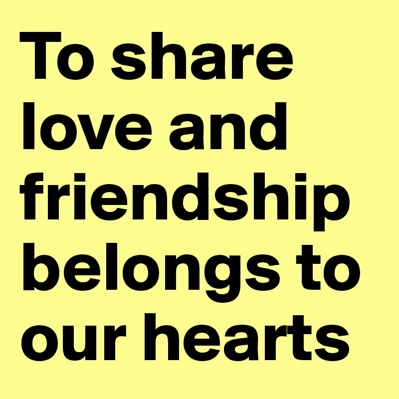 To share love and friendship belongs to our hearts