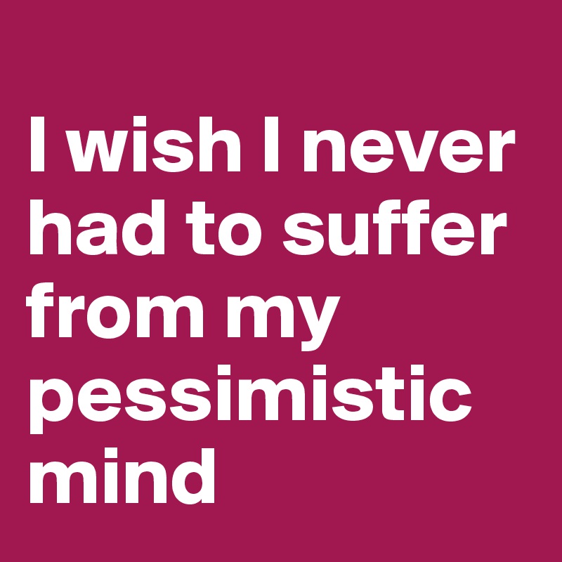
I wish I never had to suffer from my pessimistic mind