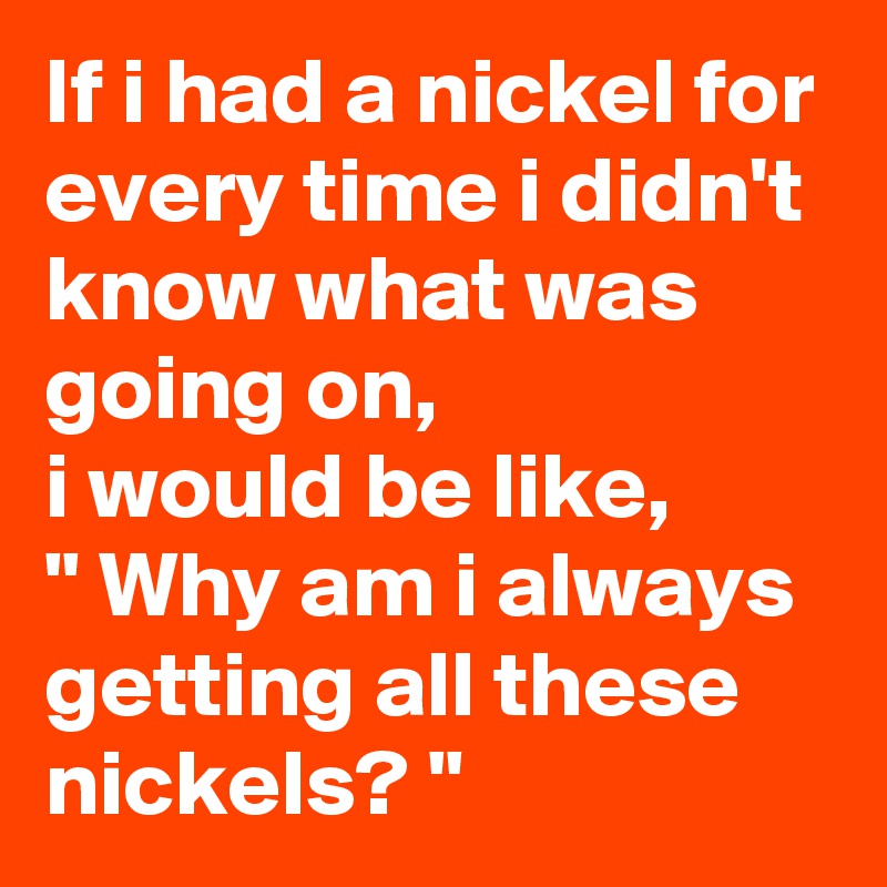 If i had a nickel for every time i didn't know what was going on,  
i would be like,  
" Why am i always getting all these nickels? "