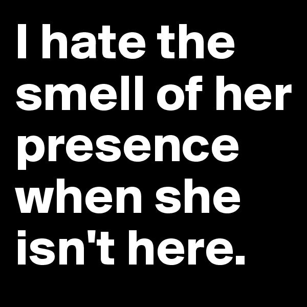 I hate the smell of her presence when she isn't here.