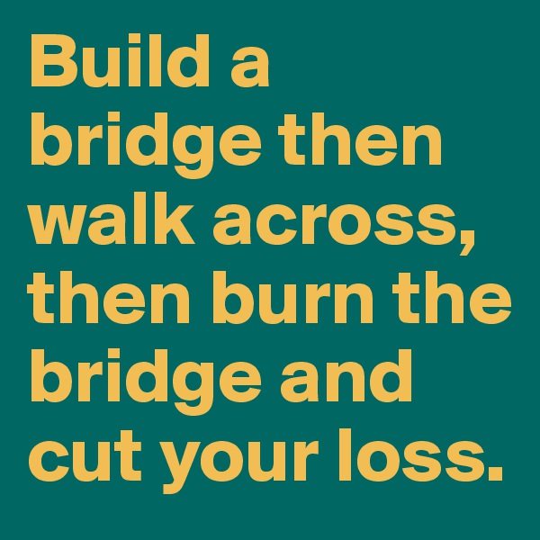 Build a bridge then walk across, then burn the bridge and cut your loss. 