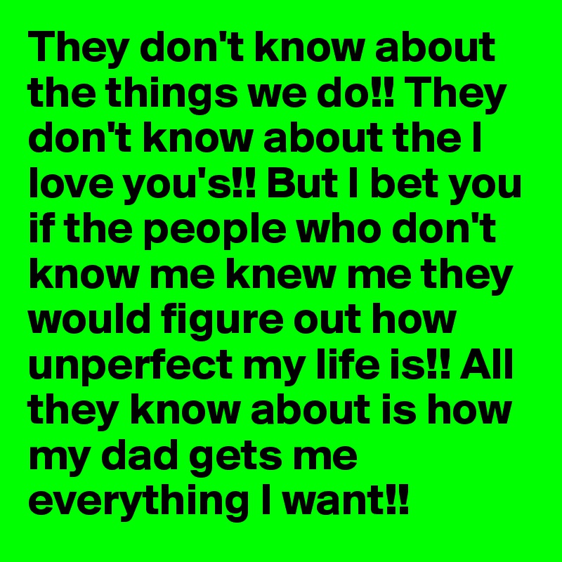They don't know about the things we do!! They don't know about the I love you's!! But I bet you if the people who don't know me knew me they would figure out how unperfect my life is!! All they know about is how my dad gets me everything I want!!