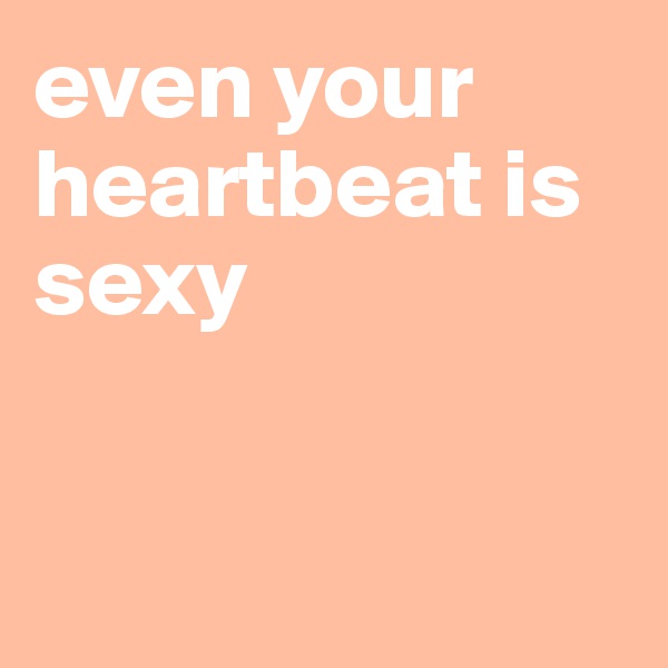 even your heartbeat is sexy


