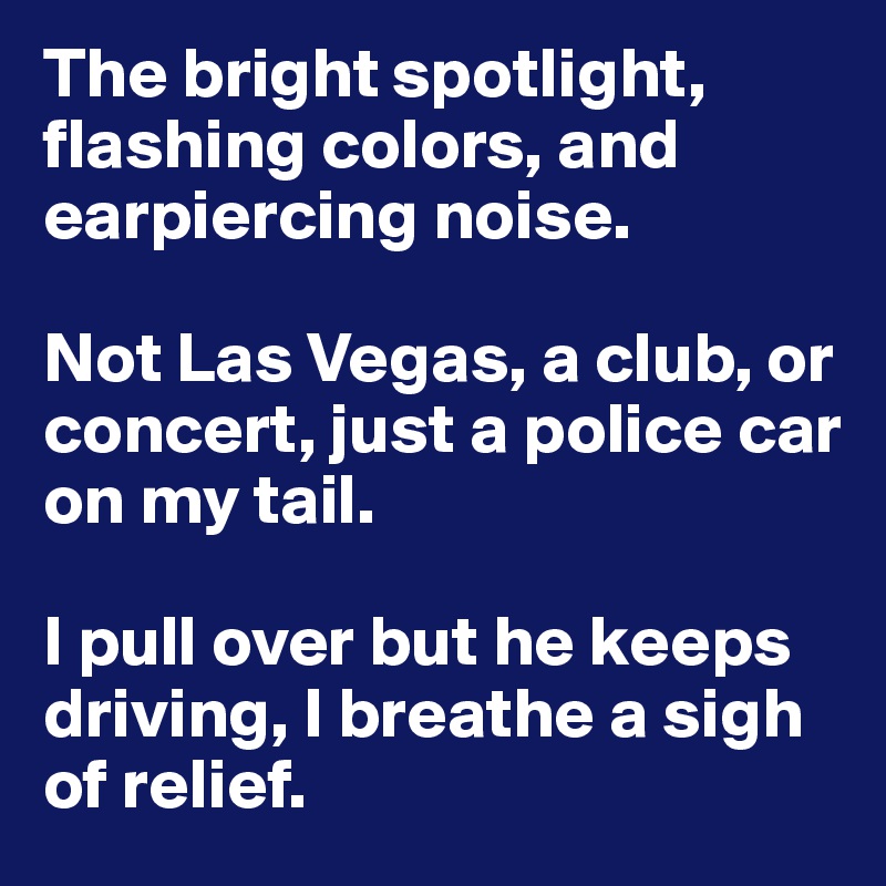 The bright spotlight, flashing colors, and earpiercing noise.

Not Las Vegas, a club, or concert, just a police car on my tail.

I pull over but he keeps driving, I breathe a sigh of relief.