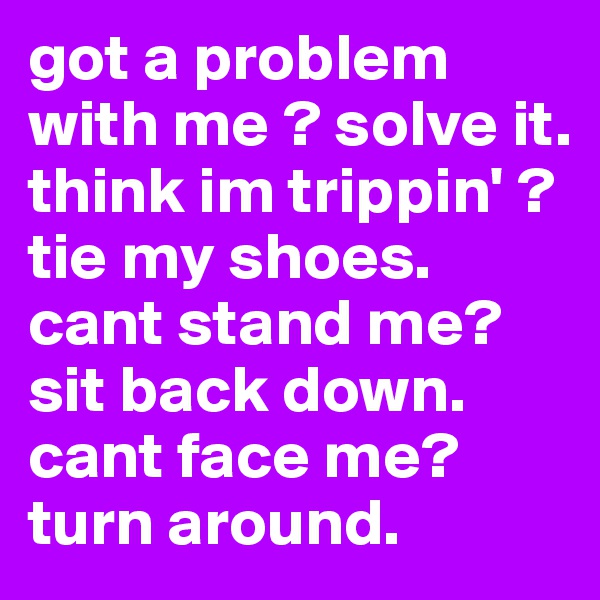 got a problem with me ? solve it. think im trippin' ? tie my shoes. cant stand me? sit back down. cant face me? turn around.