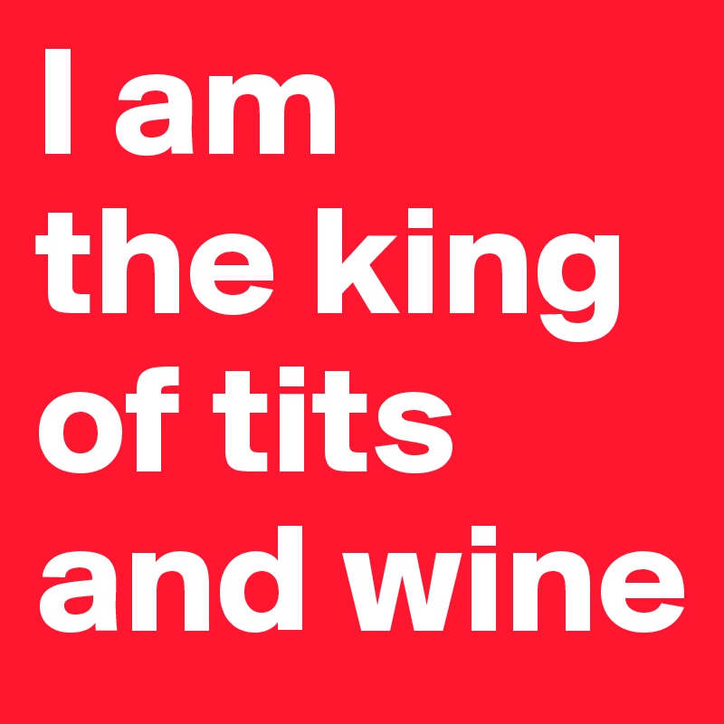 I am
the king
of tits
and wine