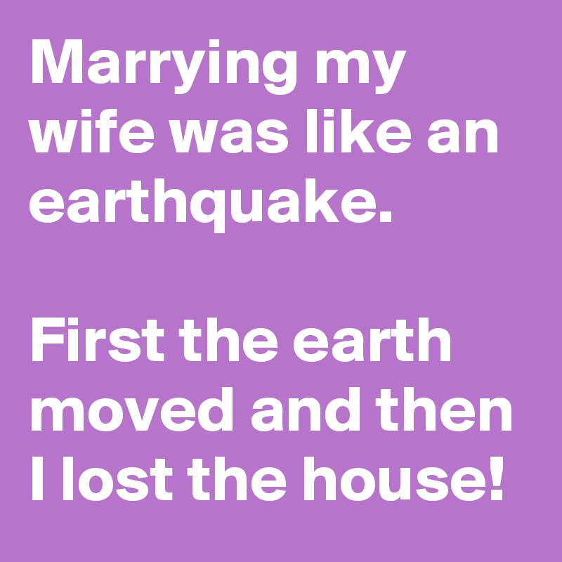 Marrying my wife was like an earthquake.

First the earth moved and then I lost the house! 