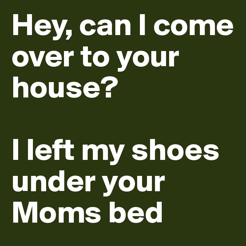 Hey, can I come over to your house?

I left my shoes under your Moms bed