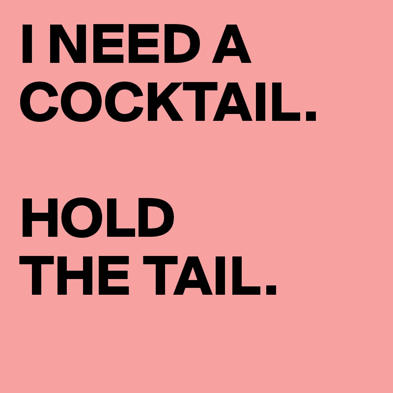 I NEED A COCKTAIL.

HOLD 
THE TAIL.
