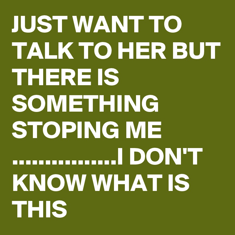 JUST WANT TO TALK TO HER BUT THERE IS SOMETHING STOPING ME ................I DON'T KNOW WHAT IS THIS