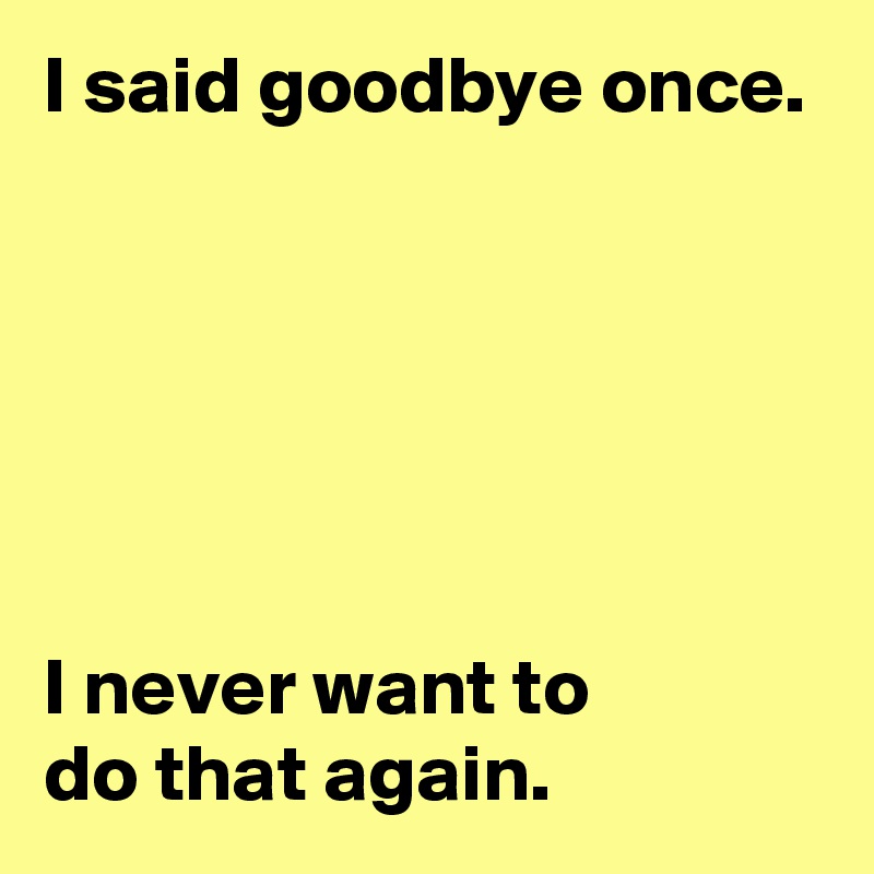 I said goodbye once.






I never want to
do that again.
