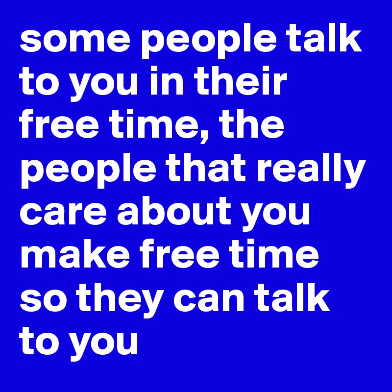 some people talk to you in their free time, the people that really care about you make free time so they can talk to you