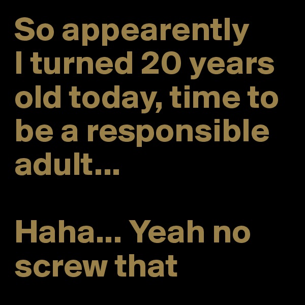 So appearently 
I turned 20 years old today, time to be a responsible adult...

Haha... Yeah no
screw that