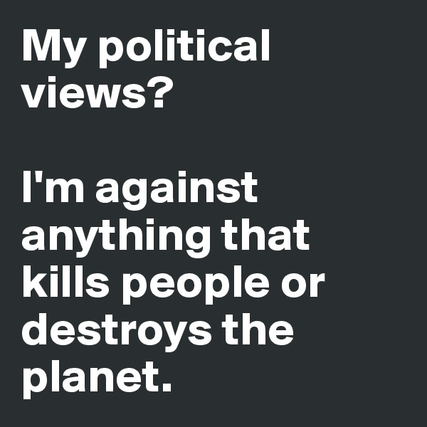 My political views?

I'm against anything that kills people or destroys the planet.