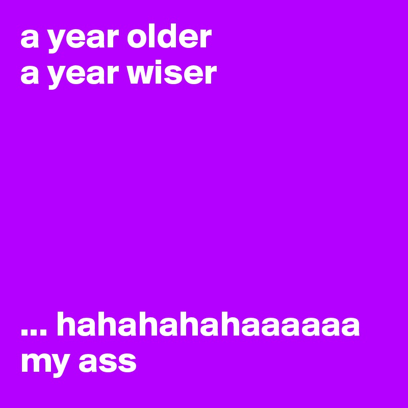 a year older 
a year wiser






... hahahahahaaaaaa
my ass
