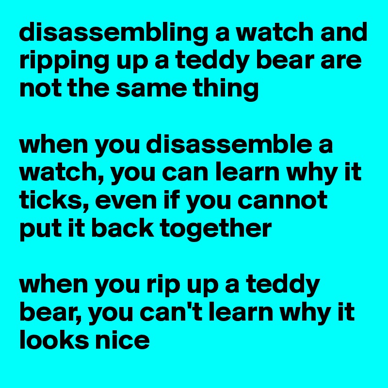 disassembling a watch and ripping up a teddy bear are not the same thing

when you disassemble a watch, you can learn why it ticks, even if you cannot put it back together

when you rip up a teddy bear, you can't learn why it looks nice