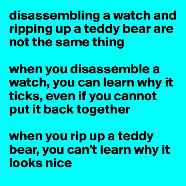 disassembling a watch and ripping up a teddy bear are not the same thing

when you disassemble a watch, you can learn why it ticks, even if you cannot put it back together

when you rip up a teddy bear, you can't learn why it looks nice