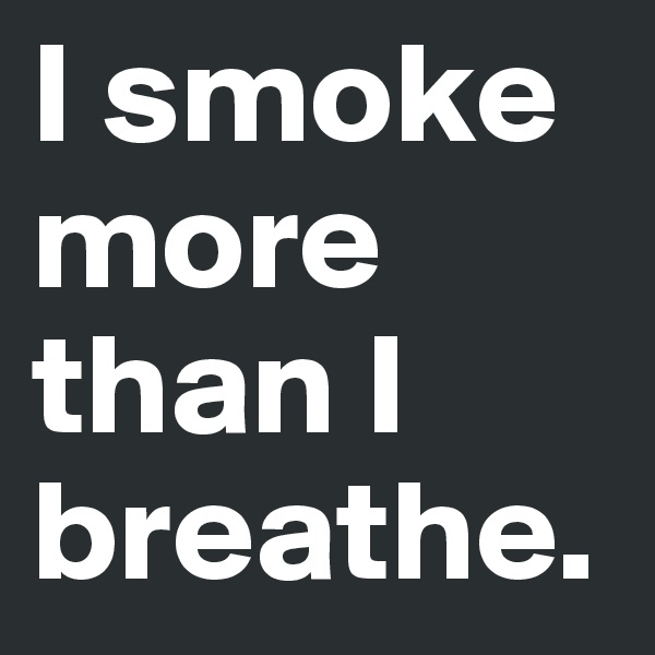 I smoke more than I breathe.