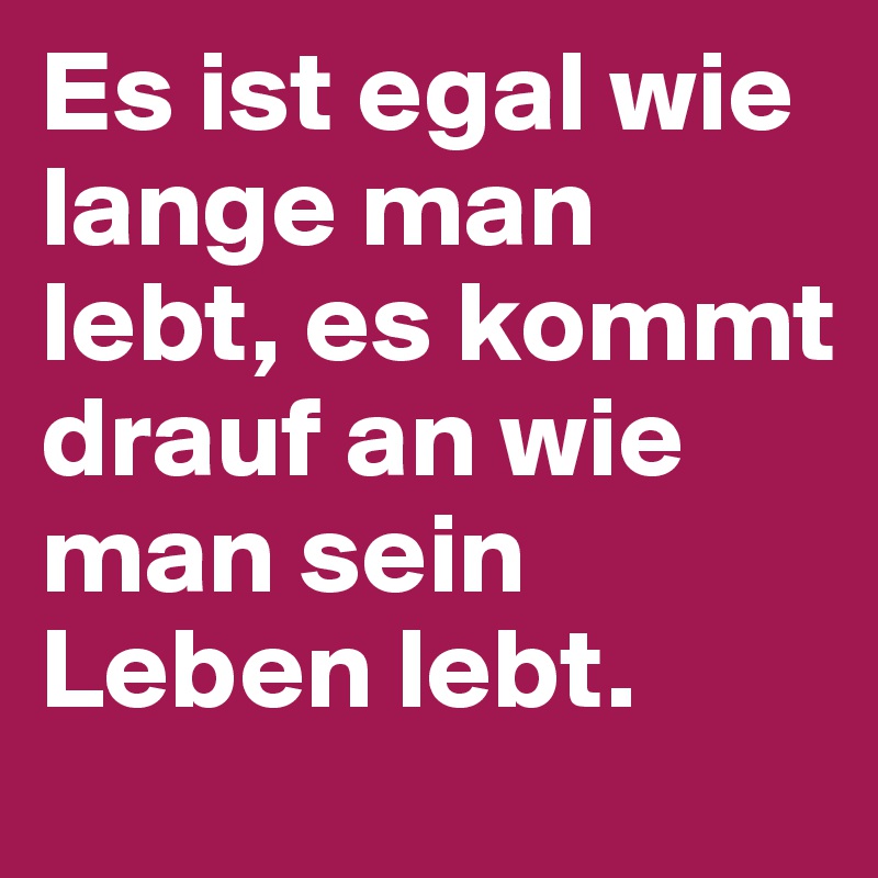 Es ist egal wie lange man lebt, es kommt drauf an wie man sein Leben lebt. 
