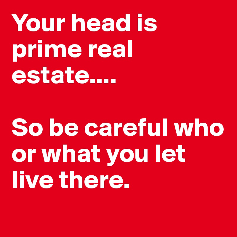 Your head is prime real estate....

So be careful who or what you let live there.
