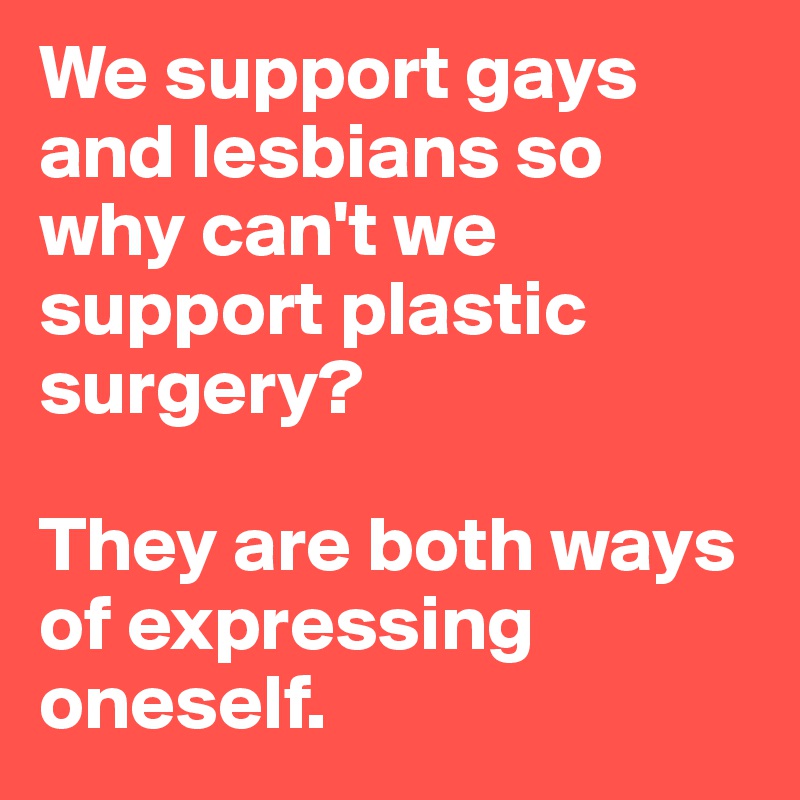 We support gays and lesbians so why can't we support plastic surgery? 

They are both ways of expressing oneself. 