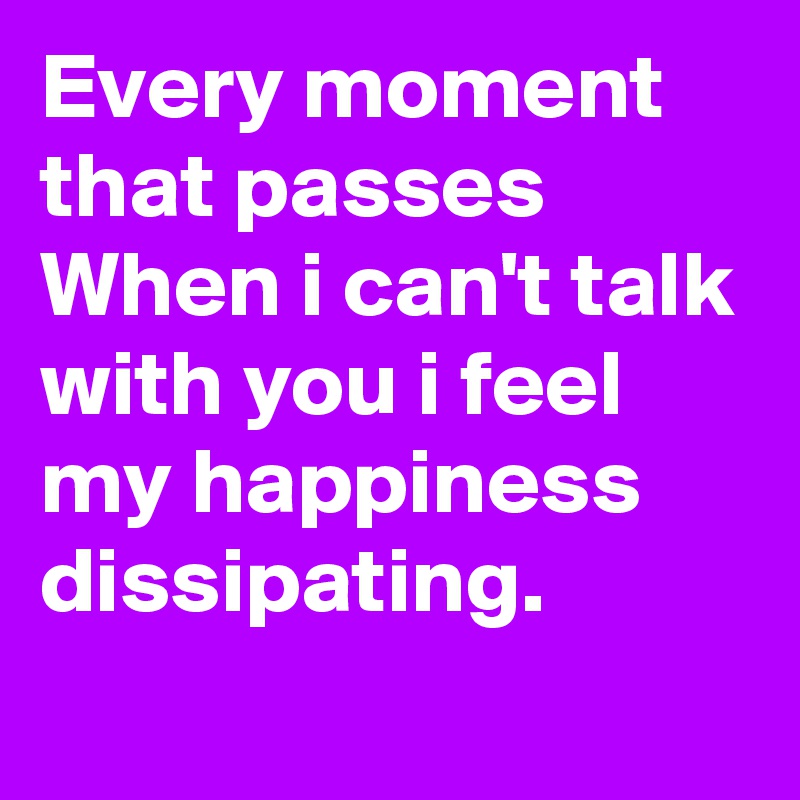 Every moment that passes
When i can't talk with you i feel my happiness dissipating.
