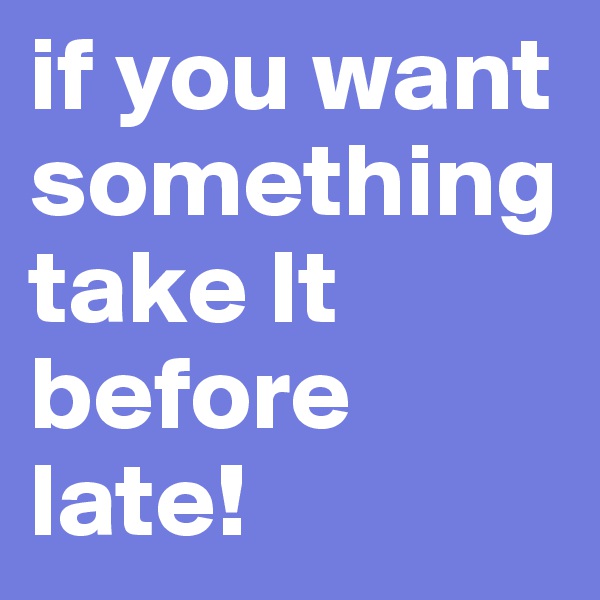 if you want something
take It before late!
