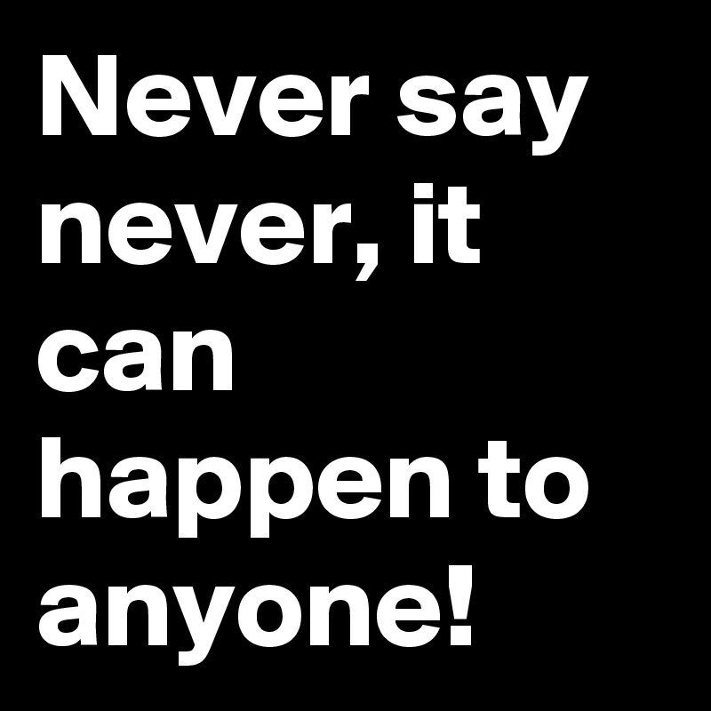 Never say never, it can happen to anyone!