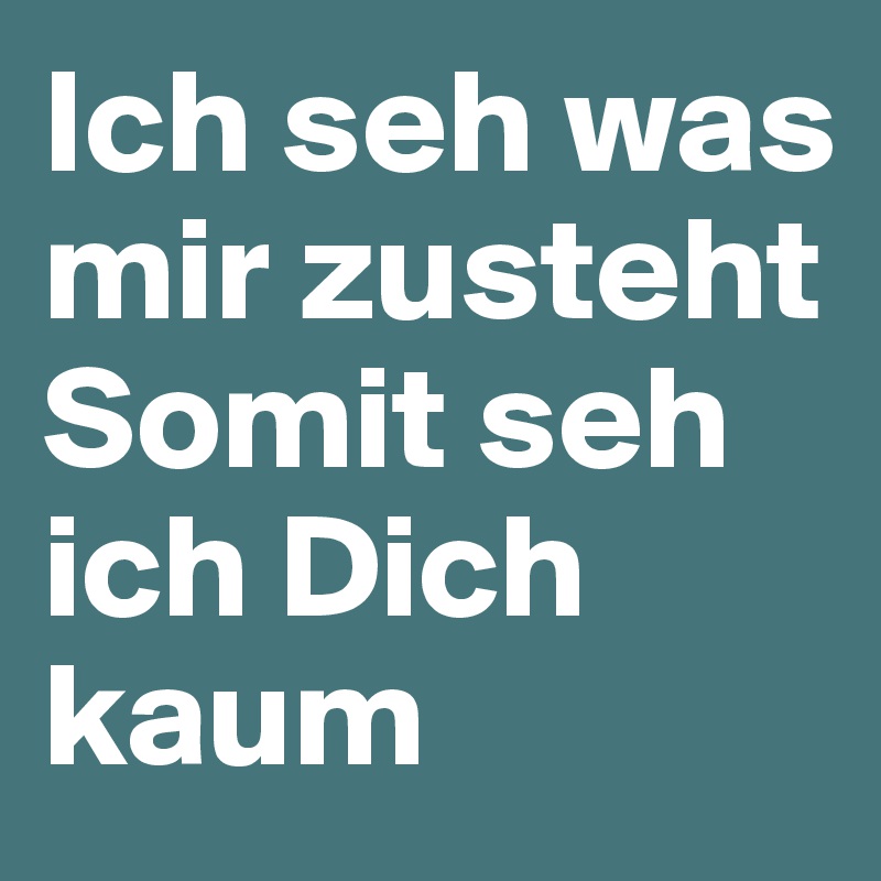 Ich seh was mir zusteht
Somit seh ich Dich kaum 