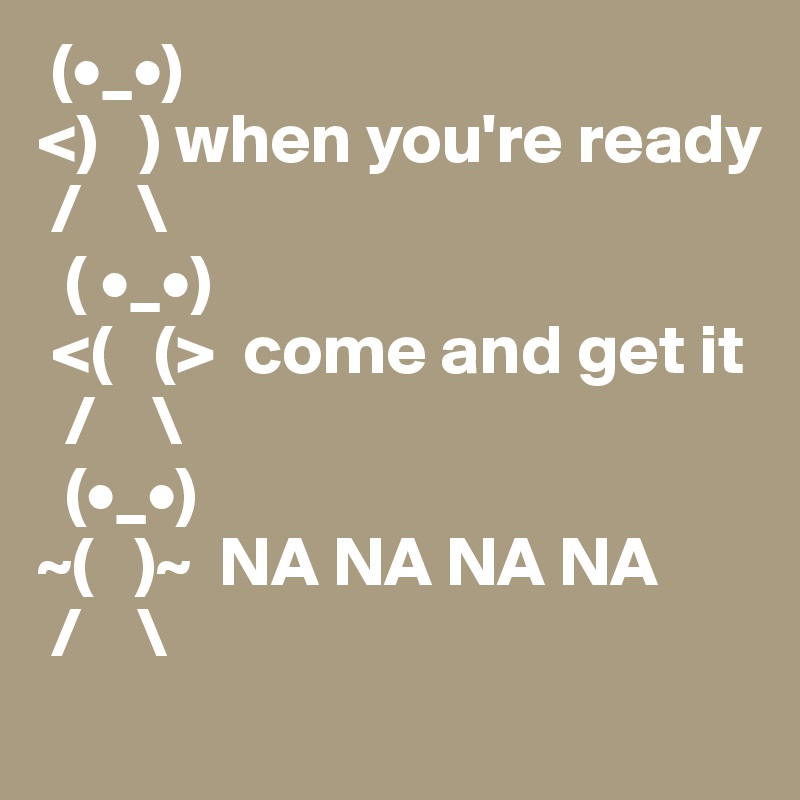  (•_•)
<)   ) when you're ready
 /    \
  ( •_•)
 <(   (>  come and get it
  /    \
  (•_•)
~(   )~  NA NA NA NA 
 /    \
