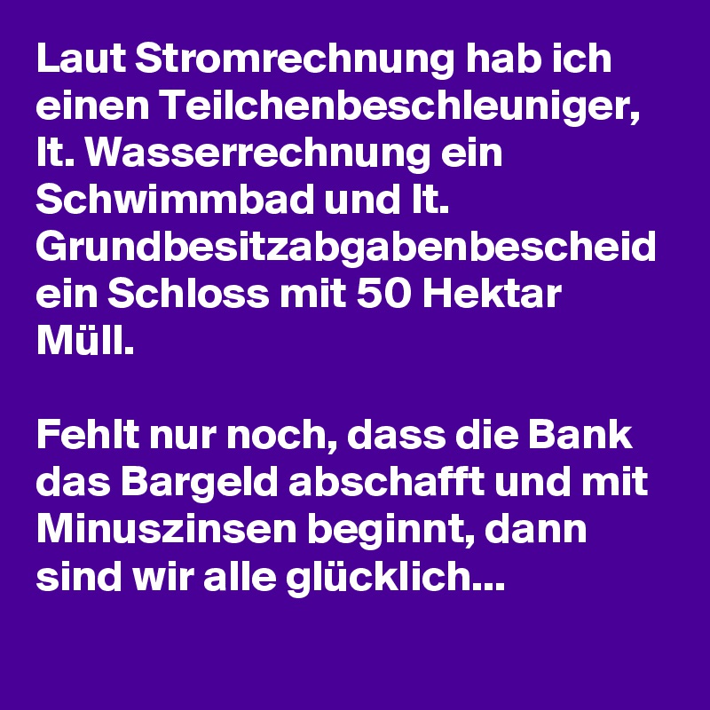Laut Stromrechnung hab ich einen Teilchenbeschleuniger, lt. Wasserrechnung ein Schwimmbad und lt. Grundbesitzabgabenbescheid ein Schloss mit 50 Hektar Müll. 

Fehlt nur noch, dass die Bank das Bargeld abschafft und mit Minuszinsen beginnt, dann sind wir alle glücklich... 