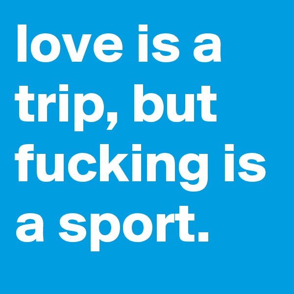 love is a trip, but fucking is a sport.