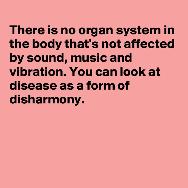 
There is no organ system in the body that's not affected by sound, music and vibration. You can look at disease as a form of disharmony.




