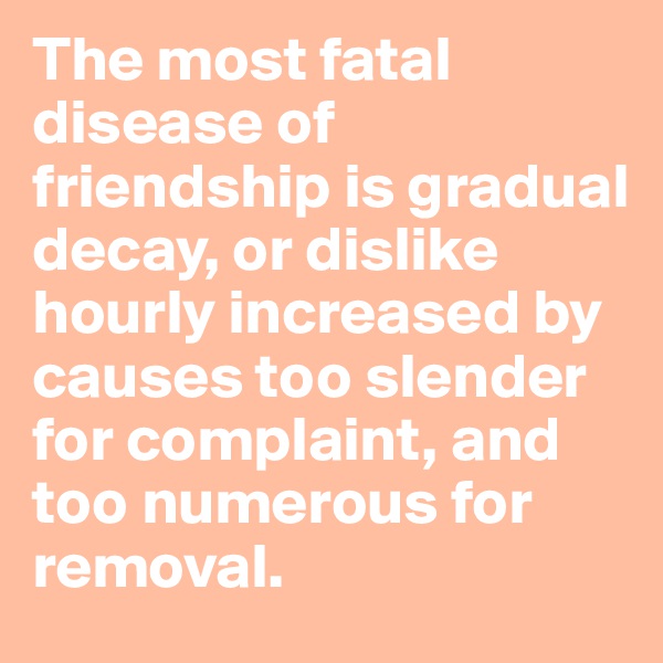The most fatal disease of friendship is gradual decay, or dislike hourly increased by causes too slender for complaint, and too numerous for removal.