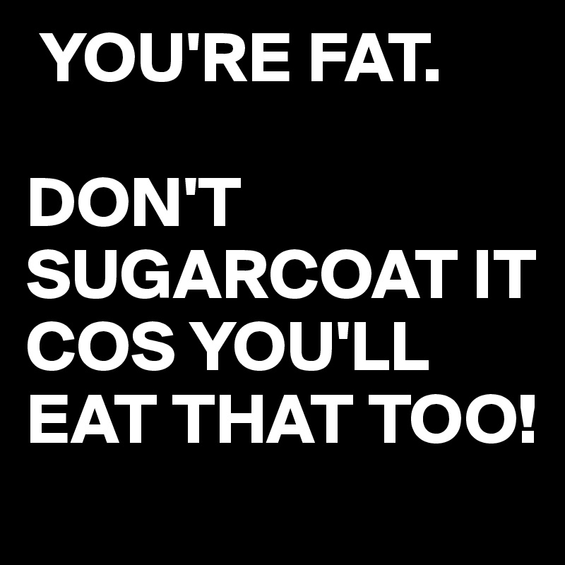 you-re-fat-don-t-sugarcoat-it-cos-you-ll-eat-that-too-post-by